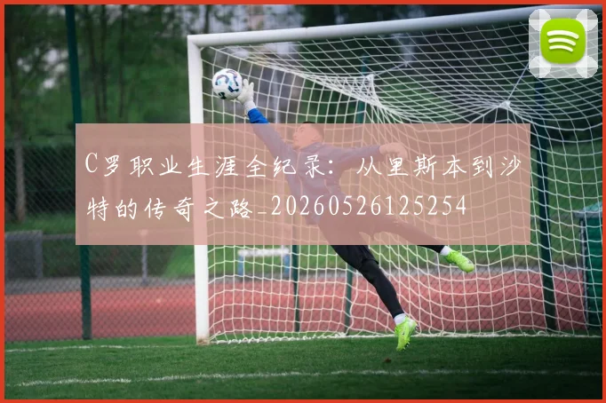 C罗职业生涯全纪录:从里斯本到沙特的传奇之路_20260526125254