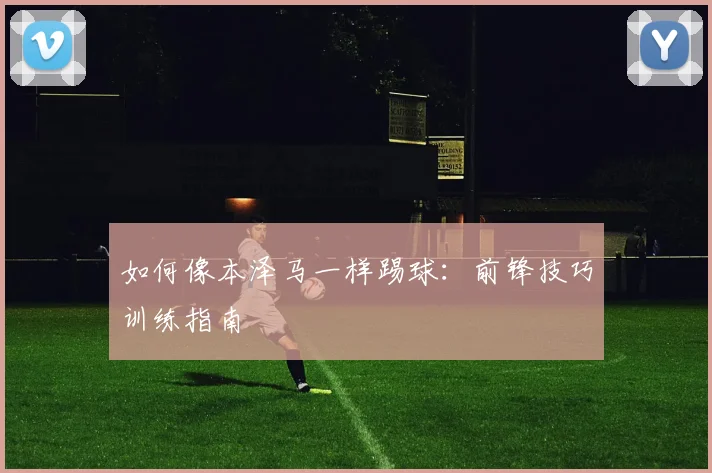 如何像本泽马一样踢球：前锋技巧训练指南