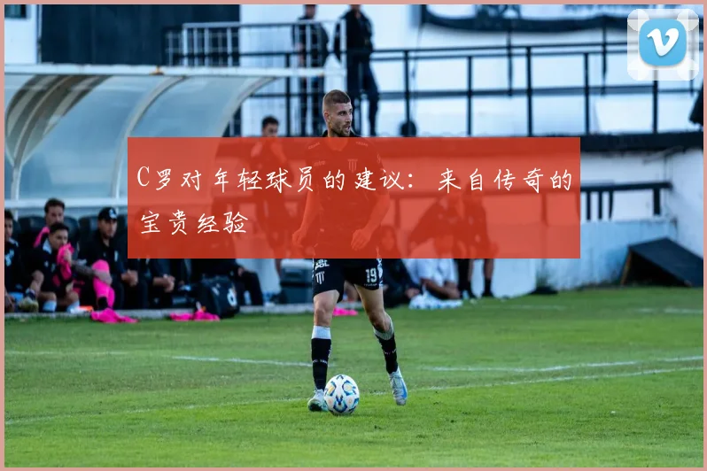 C罗对年轻球员的建议:来自传奇的宝贵经验