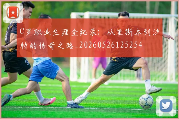 C罗职业生涯全纪录:从里斯本到沙特的传奇之路_20260526125254