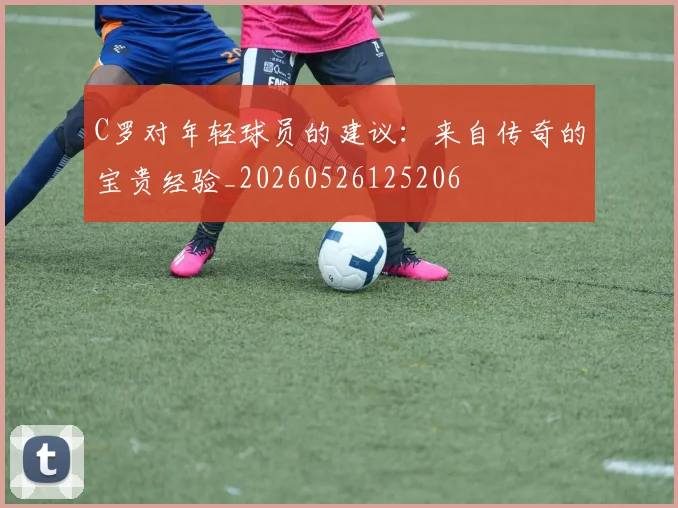 C罗对年轻球员的建议:来自传奇的宝贵经验_20260526125206
